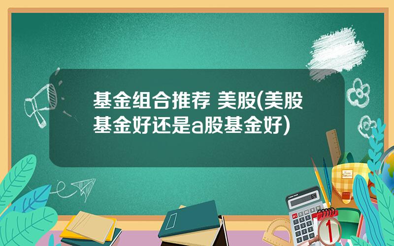 基金组合推荐 美股(美股基金好还是a股基金好)